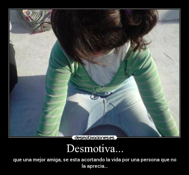 Desmotiva... - que una mejor amiga, se esta acortando la vida por una persona que no la aprecia...