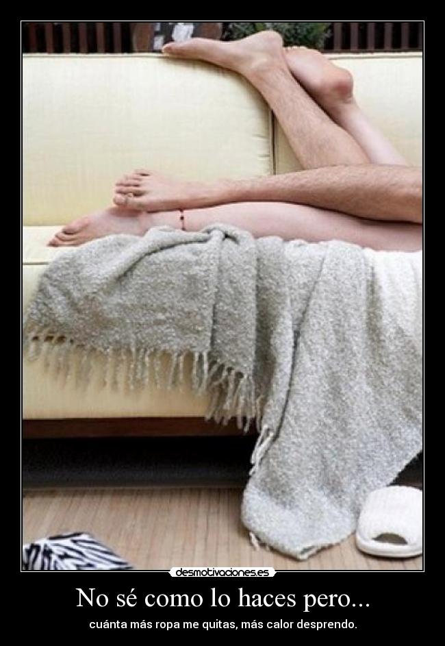 No sé como lo haces pero... - cuánta más ropa me quitas, más calor desprendo.