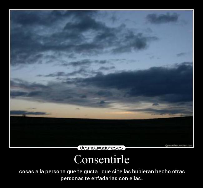 Consentirle - cosas a la persona que te gusta...que si te las hubieran hecho otras
personas te enfadarias con ellas..