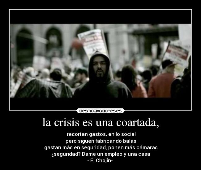la crisis es una coartada, - recortan gastos, en lo social
pero siguen fabricando balas
gastan más en seguridad, ponen más cámaras
¿seguridad? Dame un empleo y una casa
- El Chojin-
