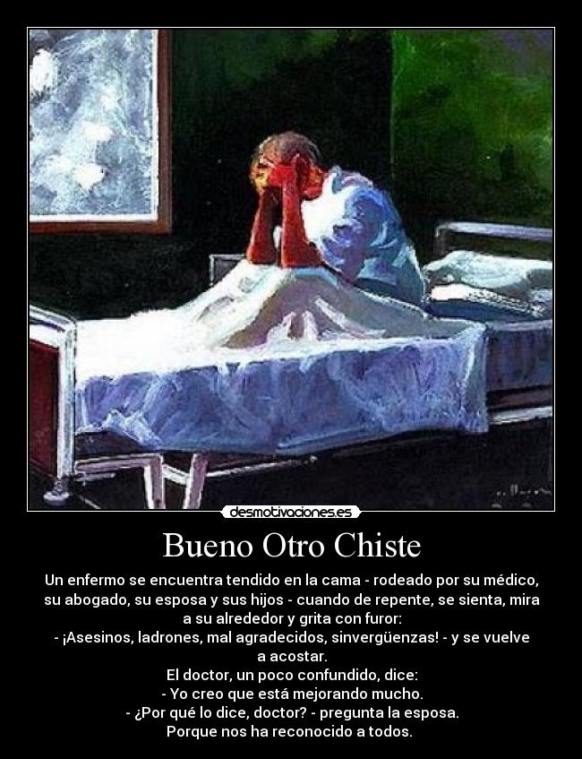 Bueno Otro Chiste - Un enfermo se encuentra tendido en la cama - rodeado por su médico,
su abogado, su esposa y sus hijos - cuando de repente, se sienta, mira
a su alrededor y grita con furor:
- ¡Asesinos, ladrones, mal agradecidos, sinvergüenzas! - y se vuelve
a acostar.
El doctor, un poco confundido, dice:
- Yo creo que está mejorando mucho.
- ¿Por qué lo dice, doctor? - pregunta la esposa.
Porque nos ha reconocido a todos.