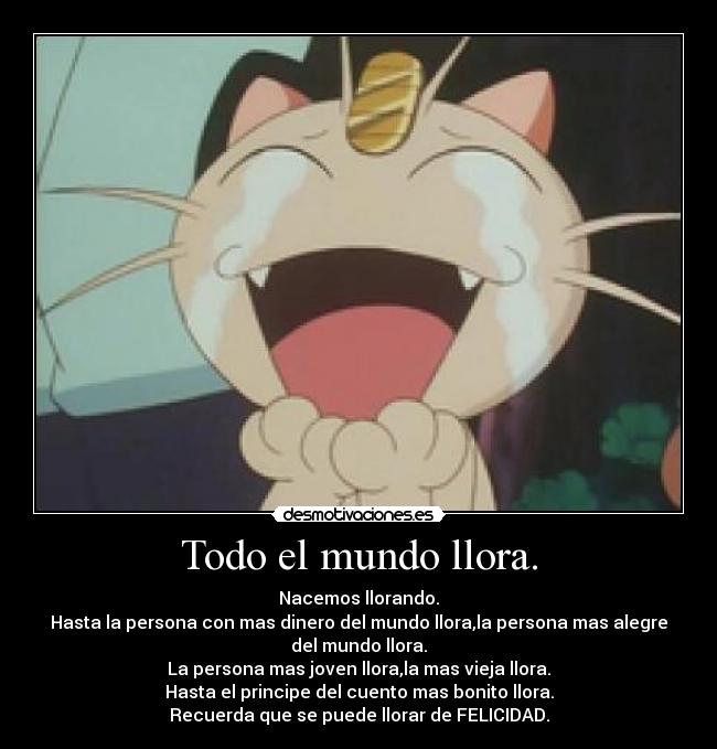 Todo el mundo llora. - Nacemos llorando.
Hasta la persona con mas dinero del mundo llora,la persona mas alegre
del mundo llora.
La persona mas joven llora,la mas vieja llora.
Hasta el principe del cuento mas bonito llora.
Recuerda que se puede llorar de FELICIDAD.