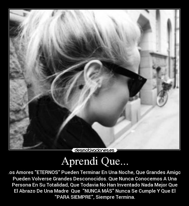 Aprendi Que... - Los Amores ETERNOS Pueden Terminar En Una Noche, Que Grandes Amigos
Pueden Volverse Grandes Desconocidos. Que Nunca Conocemos A Una
Persona En Su Totalidad, Que Todavia No Han Inventado Nada Mejor Que
El Abrazo De Una Madre♥ Que NUNCA MÁS Nunca Se Cumple Y Que El
PARA SIEMPRE, Siempre Termina.