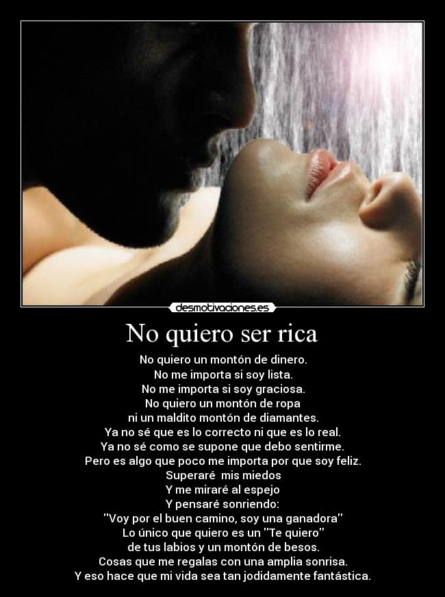 No quiero ser rica - No quiero un montón de dinero.
No me importa si soy lista.
No me importa si soy graciosa.
No quiero un montón de ropa
ni un maldito montón de diamantes.
Ya no sé que es lo correcto ni que es lo real.
Ya no sé como se supone que debo sentirme.
Pero es algo que poco me importa por que soy feliz.
Superaré mis miedos
Y me miraré al espejo
Y pensaré sonriendo:
Voy por el buen camino, soy una ganadora
Lo único que quiero es un Te quiero
de tus labios y un montón de besos.
Cosas que me regalas con una amplia sonrisa.
Y eso hace que mi vida sea tan jodidamente fantástica.