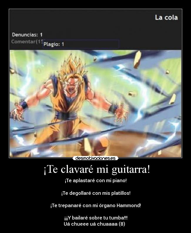 ¡Te clavaré mi guitarra! - ¡Te aplastaré con mi piano!
¡Te degollaré con mis platillos!
¡Te trepanaré con mi órgano Hammond!
¡¡¡Y bailaré sobre tu tumba!!!
Uá chueee uá chuaaaa (8)