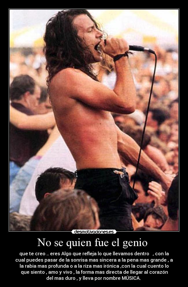 No se quien fue el genio - que te creo .. eres Algo que refleja lo que llevamos dentro , con la
cual puedes pasar de la sonrisa mas sincera a la pena mas grande , a
la rabia mas profunda o a la riza mas irónica ,con la cual cuento lo
que siento , amo y vivo , la forma mas directa de llegar al corazón
del mas duro , y lleva por nombre MÚSICA.