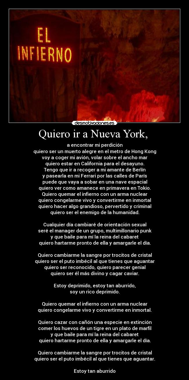 Quiero ir a Nueva York,  - a encontrar mi perdición
quiero ser un muerto alegre en el metro de Hong Kong
voy a coger mi avión, volar sobre el ancho mar
quiero estar en California para el desayuno.
Tengo que ir a recoger a mi amante de Berlín
y pasearla en mi Ferrari por las calles de París
puede que vaya a sobar en una nave espacial
quiero ver como amanece en primavera en Tokio.
Quiero quemar el infierno con un arma nuclear
quiero congelarme vivo y convertirme en inmortal
quiero hacer algo grandioso, pervertido y criminal
quiero ser el enemigo de la humanidad.

Cualquier día cambiaré de orientación sexual
seré el manager de un grupo, multimillonario punk
y que baile para mí la reina del cabaret
quiero hartarme pronto de ella y amargarle el día.

Quiero cambiarme la sangre por trocitos de cristal
quiero ser el puto imbécil al que tienes que aguantar
quiero ser reconocido, quiero parecer genial
quiero ser él más divino y cagar caviar.

Estoy deprimido, estoy tan aburrido,
soy un rico deprimido.

Quiero quemar el infierno con un arma nuclear
quiero congelarme vivo y convertirme en inmortal.

Quiero cazar con cañón una especie en extinción
comer los huevos de un tigre en un plato de marfil
y que baile para mí la reina del cabaret
quiero hartarme pronto de ella y amargarle el día.

Quiero cambiarme la sangre por trocitos de cristal
quiero ser el puto imbécil al que tienes que aguantar.

Estoy tan aburrido