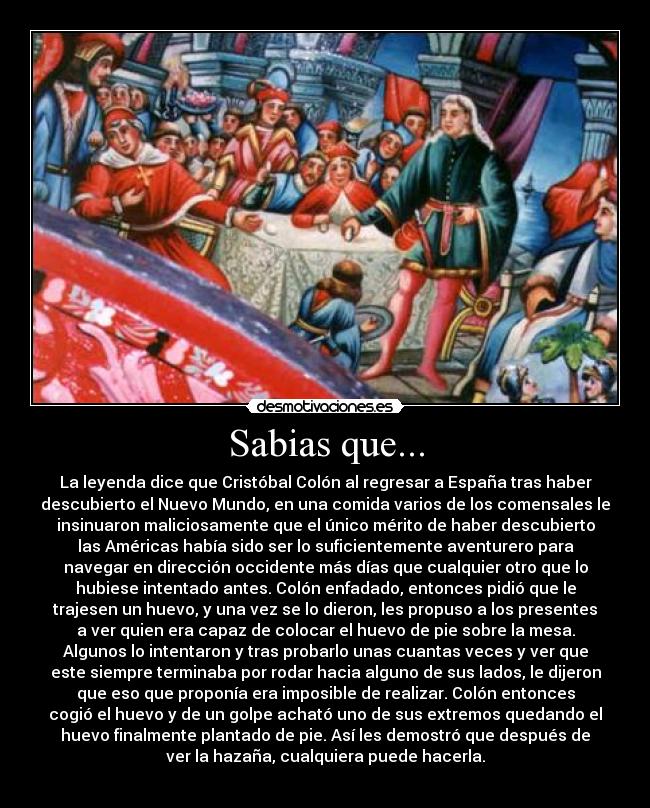 Sabias que... - La leyenda dice que Cristóbal Colón al regresar a España tras haber
descubierto el Nuevo Mundo, en una comida varios de los comensales le
insinuaron maliciosamente que el único mérito de haber descubierto
las Américas había sido ser lo suficientemente aventurero para
navegar en dirección occidente más días que cualquier otro que lo
hubiese intentado antes. Colón enfadado, entonces pidió que le
trajesen un huevo, y una vez se lo dieron, les propuso a los presentes
a ver quien era capaz de colocar el huevo de pie sobre la mesa.
Algunos lo intentaron y tras probarlo unas cuantas veces y ver que
este siempre terminaba por rodar hacia alguno de sus lados, le dijeron
que eso que proponía era imposible de realizar. Colón entonces
cogió el huevo y de un golpe acható uno de sus extremos quedando el
huevo finalmente plantado de pie. Así les demostró que después de
ver la hazaña, cualquiera puede hacerla.
