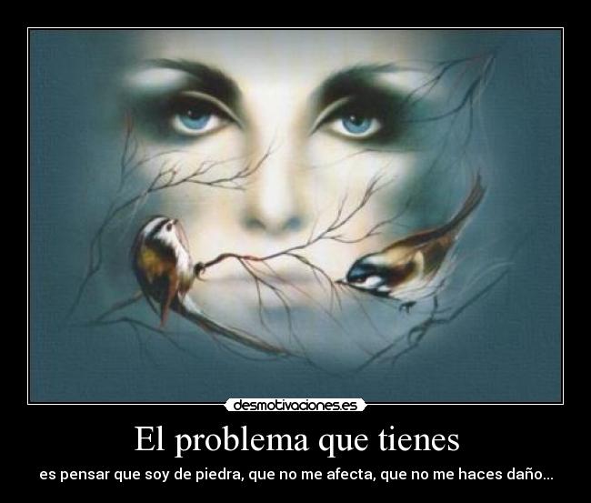 El problema que tienes - es pensar que soy de piedra, que no me afecta, que no me haces daño...