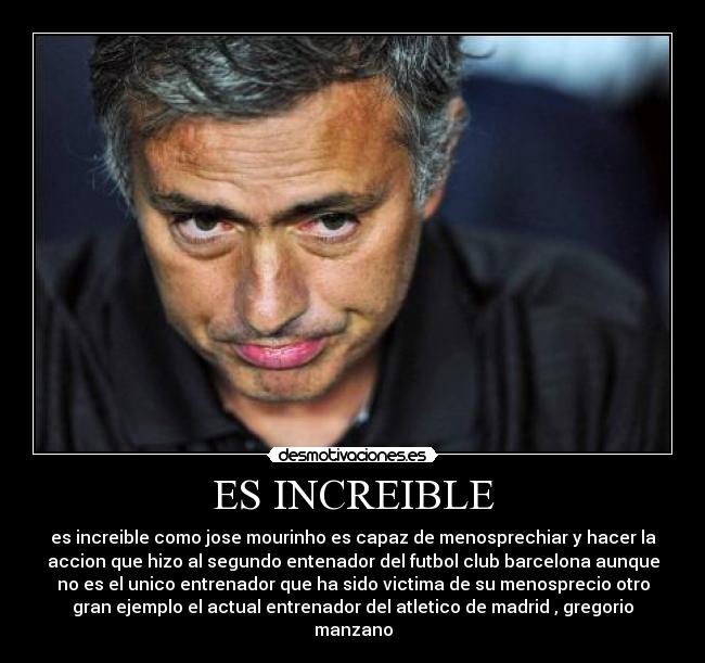 ES INCREIBLE - es increible como jose mourinho es capaz de menosprechiar y hacer la
accion que hizo al segundo entenador del futbol club barcelona aunque
no es el unico entrenador que ha sido victima de su menosprecio otro
gran ejemplo el actual entrenador del atletico de madrid , gregorio
manzano