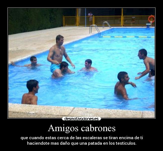 Amigos cabrones - que cuando estas cerca de las escaleras se tiran encima de ti
haciendote mas daño que una patada en los testiculos.
