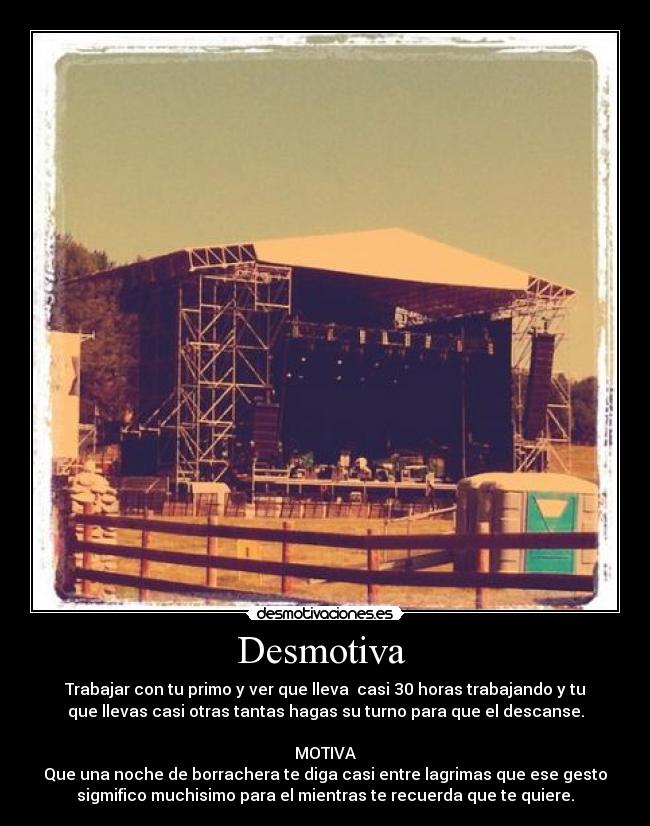 Desmotiva - Trabajar con tu primo y ver que lleva casi 30 horas trabajando y tu
que llevas casi otras tantas hagas su turno para que el descanse.
MOTIVA
Que una noche de borrachera te diga casi entre lagrimas que ese gesto
sigmifico muchisimo para el mientras te recuerda que te quiere.