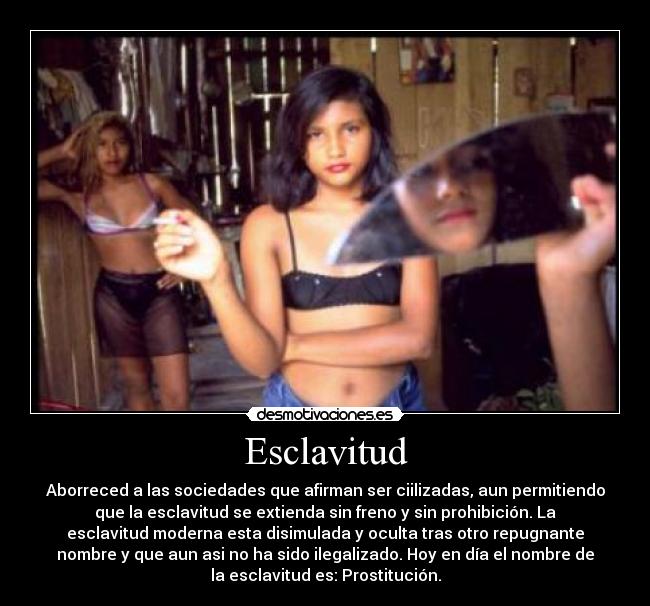 Esclavitud - Aborreced a las sociedades que afirman ser ciilizadas, aun permitiendo
que la esclavitud se extienda sin freno y sin prohibición. La
esclavitud moderna esta disimulada y oculta tras otro repugnante
nombre y que aun asi no ha sido ilegalizado. Hoy en día el nombre de
la esclavitud es: Prostitución.