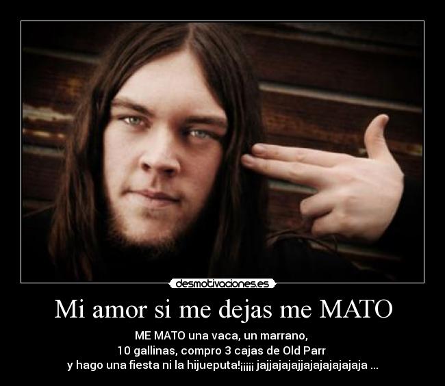 Mi amor si me dejas me MATO - ME MATO una vaca, un marrano, 
10 gallinas, compro 3 cajas de Old Parr 
y hago una fiesta ni la hijueputa!¡¡¡¡¡ jajjajajajjajajajajajaja ...