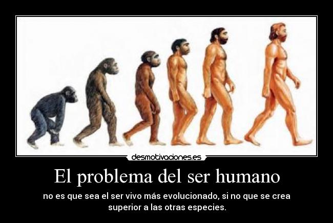 El problema del ser humano - no es que sea el ser vivo más evolucionado, si no que se crea
superior a las otras especies.