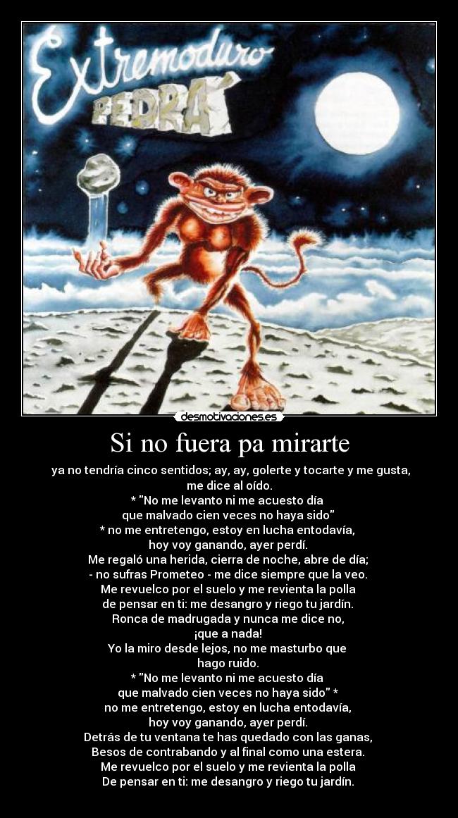Si no fuera pa mirarte - ya no tendría cinco sentidos; ay, ay, golerte y tocarte y me gusta, me dice al oído.
* No me levanto ni me acuesto día
que malvado cien veces no haya sido
* no me entretengo, estoy en lucha entodavía,
hoy voy ganando, ayer perdí.
Me regaló una herida, cierra de noche, abre de día;
- no sufras Prometeo - me dice siempre que la veo.
Me revuelco por el suelo y me revienta la polla
de pensar en ti: me desangro y riego tu jardín.
Ronca de madrugada y nunca me dice no,
¡que a nada!
Yo la miro desde lejos, no me masturbo que
hago ruido.
* No me levanto ni me acuesto día
que malvado cien veces no haya sido *
no me entretengo, estoy en lucha entodavía,
hoy voy ganando, ayer perdí.
Detrás de tu ventana te has quedado con las ganas,
Besos de contrabando y al final como una estera.
Me revuelco por el suelo y me revienta la polla
De pensar en ti: me desangro y riego tu jardín.