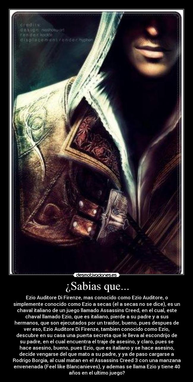 ¿Sabias que... - Ezio Auditore Di Firenze, mas conocido como Ezio Auditore, o
simplemente conocido como Ezio a secas (el a secas no se dice), es un
chaval italiano de un juego llamado Assassins Creed, en el cual, este
chaval llamado Ezio, que es italiano, pierde a su padre y a sus
hermanos, que son ejecutados por un traidor, bueno, pues despues de
ver eso, Ezio Auditore Di Firenze, tambien conocido como Ezio,
descubre en su casa una puerta secreta que le lleva al escondrijo de
su padre, en el cual encuentra el traje de asesino, y claro, pues se
hace asesino, bueno, pues Ezio, que es italiano y se hace asesino,
decide vengarse del que mato a su padre, y ya de paso cargarse a
Rodrigo Borgia, al cual matan en el Assassins Creed 3 con una manzana
envenenada (Feel like Blancanieves), y ademas se llama Ezio y tiene 40
años en el ultimo juego?