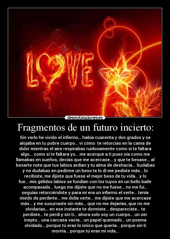 Fragmentos de un futuro incierto: - Sin verlo he vivido el infierno… había cuarenta y dos grados y se
alojaba en tu pobre cuerpo... vi cómo te retorcías en la cama de
dolor mientras el aire respirabas ruidosamente como si te faltara
algo... como si te faltara yo... me acerque a ti pues oía como me
llamabas en sueños, decías que me acercase... y que te besase... al
besarte note que tus labios ardían y tu alma de deshacía... Sudabas
y no dudabas en pedirme un beso te lo di me pediste más... lo
recibiste, me dijiste que fuese el mejor beso de tu vida... y lo
fue... mis gélidos labios se fundían con los tuyos en un bello baile
acompasado... luego me dijiste que no me fuese… no me fui...
seguías retorciéndote y para mí era un infierno el verte... tenía
miedo de perderte... me dolía verte... me dijiste que me acercase
más... y me susurraste sin más... que no me dejarías, que no me
olvidarías... en ese instante te dormiste... despareciste... te
perdiste... te perdí y sin ti... ahora solo soy un cuerpo... un ser
inepto... una carcasa vacía... un papel quemado... un poema
olvidado... porque tú eras lo único que quería... porque sin ti
moriría... porque tú eras mi vida...