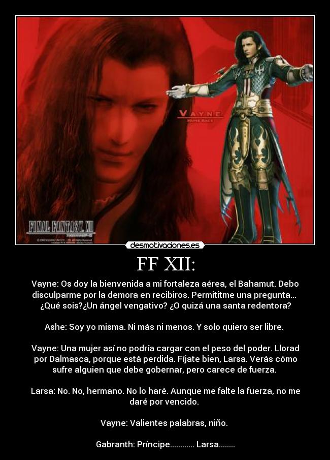 FF XII: - Vayne: Os doy la bienvenida a mi fortaleza aérea, el Bahamut. Debo
disculparme por la demora en recibiros. Permititme una pregunta... 
¿Qué sois?¿Un ángel vengativo? ¿O quizá una santa redentora?

Ashe: Soy yo misma. Ni más ni menos. Y solo quiero ser libre. 

Vayne: Una mujer así no podría cargar con el peso del poder. Llorad
por Dalmasca, porque está perdida. Fíjate bien, Larsa. Verás cómo
sufre alguien que debe gobernar, pero carece de fuerza. 

Larsa: No. No, hermano. No lo haré. Aunque me falte la fuerza, no me
daré por vencido. 

Vayne: Valientes palabras, niño. 

Gabranth: Príncipe............ Larsa........