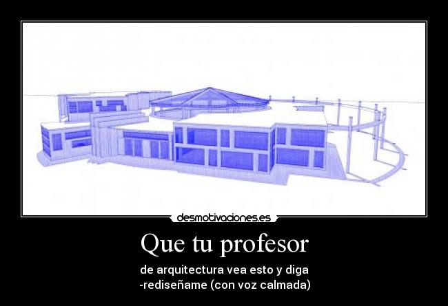 Que tu profesor - de arquitectura vea esto y diga
-rediseñame (con voz calmada)