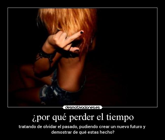 ¿por qué perder el tiempo - tratando de olvidar el pasado, pudiendo crear un nuevo futuro y
demostrar de qué estas hecho?