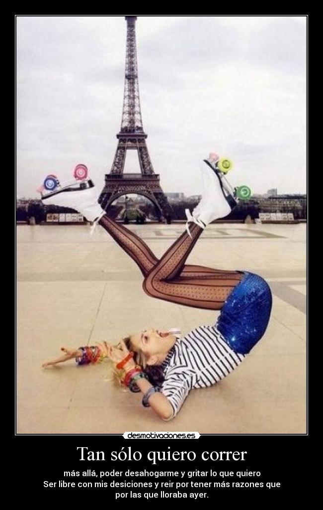 Tan sólo quiero correr - más allá, poder desahogarme y gritar lo que quiero
Ser libre con mis desiciones y reir por tener más razones que
por las que lloraba ayer.