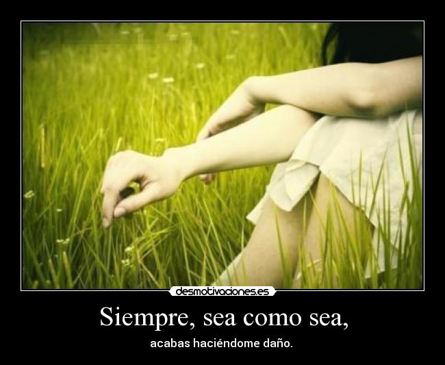 Siempre, sea como sea, - acabas haciéndome daño.