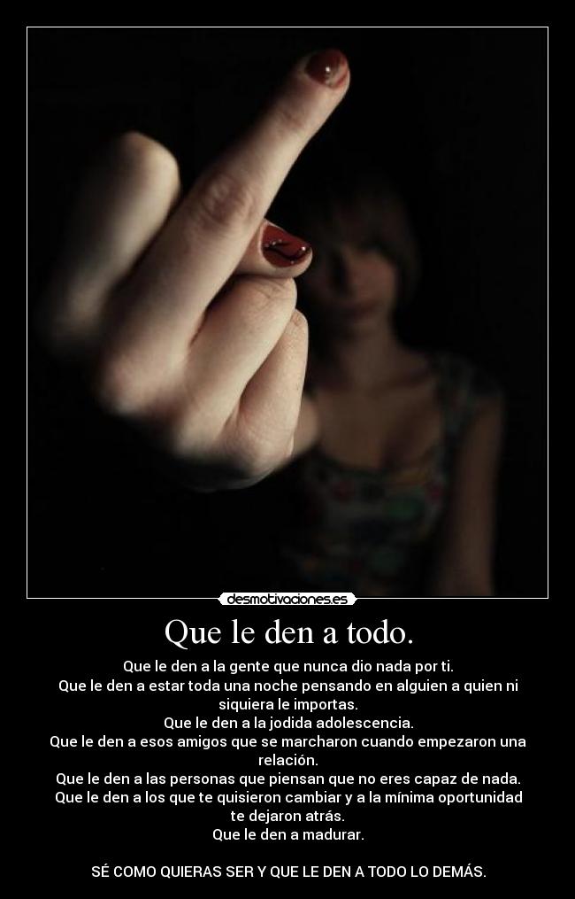 Que le den a todo. - Que le den a la gente que nunca dio nada por ti.
Que le den a estar toda una noche pensando en alguien a quien ni
siquiera le importas.
Que le den a la jodida adolescencia.
Que le den a esos amigos que se marcharon cuando empezaron una
relación.
Que le den a las personas que piensan que no eres capaz de nada.
Que le den a los que te quisieron cambiar y a la mínima oportunidad
te dejaron atrás.
Que le den a madurar.

SÉ COMO QUIERAS SER Y QUE LE DEN A TODO LO DEMÁS.