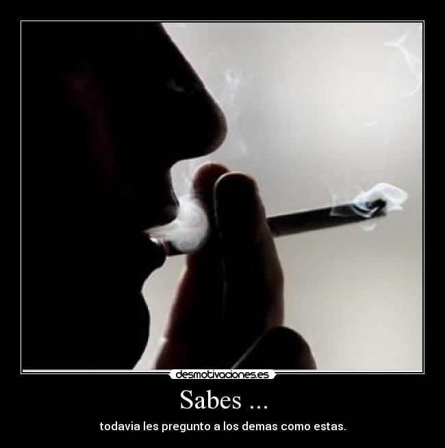 Sabes ... - todavia les pregunto a los demas como estas.