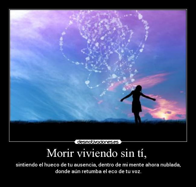 Morir viviendo sin tí,  - sintiendo el hueco de tu ausencia, dentro de mi mente ahora nublada,
donde aún retumba el eco de tu voz.
