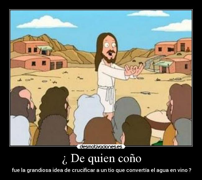 ¿ De quien coño - fue la grandiosa idea de crucificar a un tio que convertía el agua en vino ?