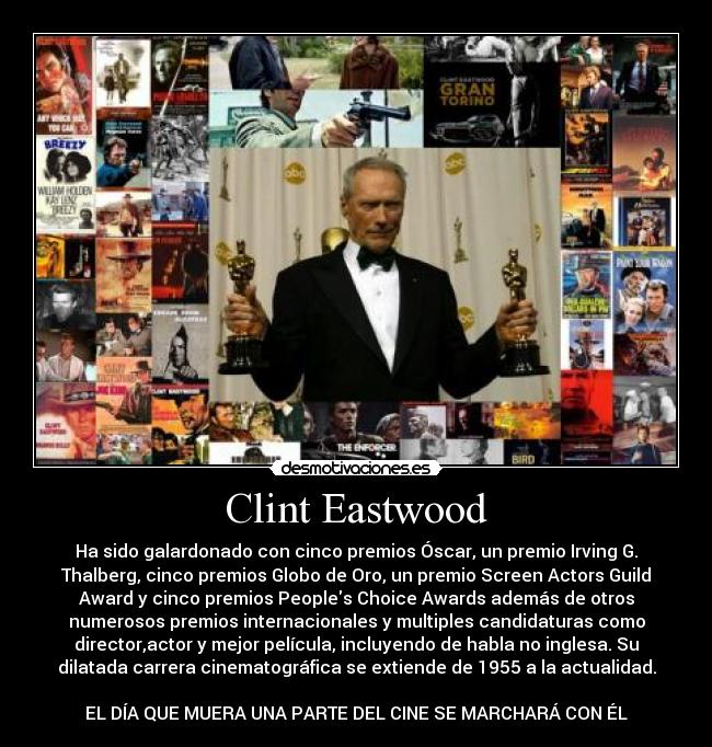 Clint Eastwood - Ha sido galardonado con cinco premios Óscar, un premio Irving G.
Thalberg, cinco premios Globo de Oro, un premio Screen Actors Guild
Award y cinco premios Peoples Choice Awards además de otros
numerosos premios internacionales y multiples candidaturas como
director,actor y mejor película, incluyendo de habla no inglesa. Su
dilatada carrera cinematográfica se extiende de 1955 a la actualidad.
EL DÍA QUE MUERA UNA PARTE DEL CINE SE MARCHARÁ CON ÉL