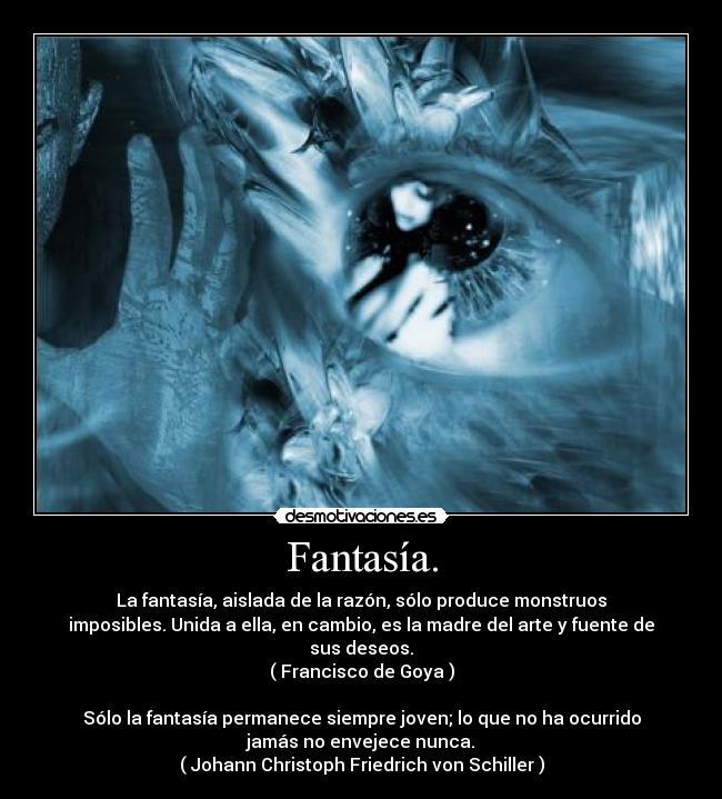 Fantasía. - La fantasía, aislada de la razón, sólo produce monstruos
imposibles. Unida a ella, en cambio, es la madre del arte y fuente de
sus deseos.
( Francisco de Goya )
Sólo la fantasía permanece siempre joven; lo que no ha ocurrido
jamás no envejece nunca.
( Johann Christoph Friedrich von Schiller )