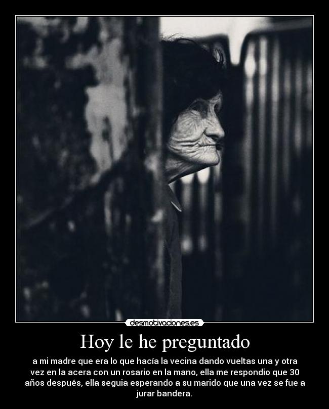 Hoy le he preguntado - a mi madre que era lo que hacía la vecina dando vueltas una y otra
vez en la acera con un rosario en la mano, ella me respondio que 30
años después, ella seguia esperando a su marido que una vez se fue a
jurar bandera.