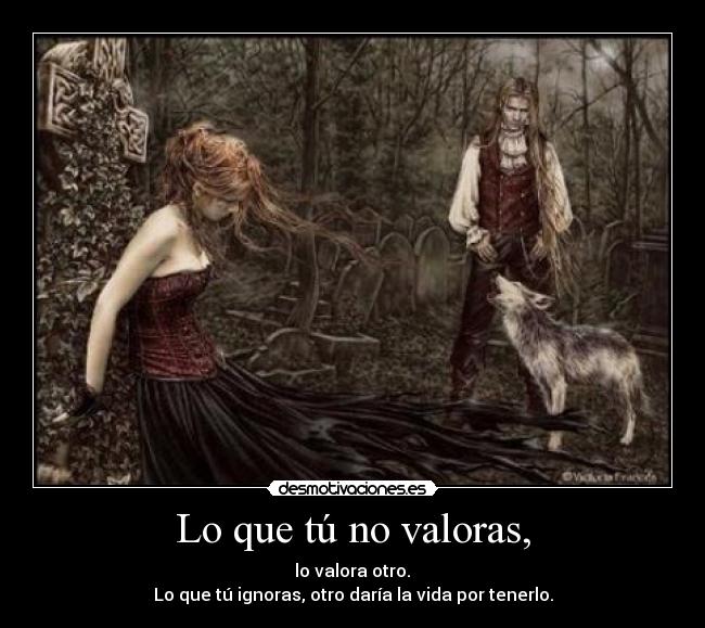 Lo que tú no valoras, -  lo valora otro. 
Lo que tú ignoras, otro daría la vida por tenerlo.
