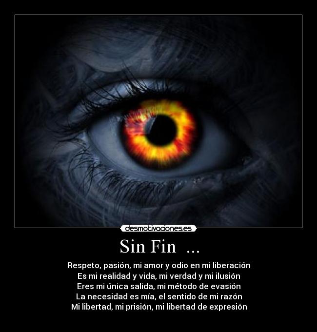 Sin Fin  ... - Respeto, pasión, mi amor y odio en mi liberación
Es mi realidad y vida, mi verdad y mi ilusión
Eres mi única salida, mi método de evasión
La necesidad es mía, el sentido de mi razón
Mi libertad, mi prisión, mi libertad de expresión

