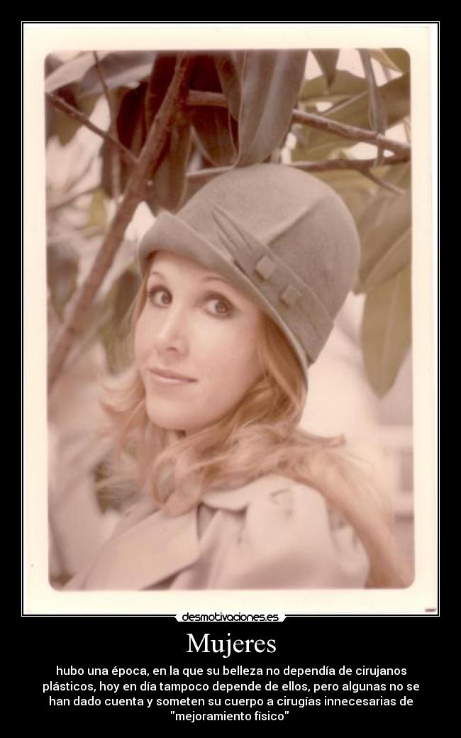 Mujeres - hubo una época, en la que su belleza no dependía de cirujanos
plásticos, hoy en día tampoco depende de ellos, pero algunas no se
han dado cuenta y someten su cuerpo a cirugías innecesarias de
mejoramiento físico