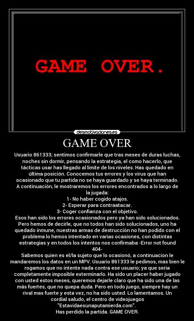 GAME OVER - Usuario 861333; sentimos confirmarle que tras meses de duras luchas,
noches sin dormir, pensando la estrategia, el como hacerlo, que
tácticas usar has llegado al limite de los niveles. Has quedado en
última posición. Conocemos tus errores y los virus que han
ocasionado que tu partida no se haya guardado y se haya terminado.
A continuación, le mostraremos los errores encontrados a lo largo de
la jugada:
1- No haber cogido atajos.
2- Esperar para contraatacar.
3- Coger confianza con el objetivo.
Esos han sido los errores ocasionados pero ya han sido solucionados.
Pero hemos de decirle, que no todos han sido solucionados, uno ha
quedado inmune, nuestras armas de destrucción no han podido con el
problema lo hemos intentado en varias ocasiones, con distintas
estrategias y en todos los intentos nos confirmaba -Error not found
404-
Sabemos quien es el/la sujeto que lo ocasionó, a continuacion le
mandaremos los datos en un MPV. Usuario 861333 le pedimos, mas bien le
rogamos que no intente nada contra ese usuario; ya que seria
completamente imposible exterminarlo. Ha sido un placer haber jugado
con usted estos meses, queremos dejarle claro que ha sido una de las
más fuertes, que no quepa duda. Pero en todo juego, siempre hay un
rival mas fuerte y esta vez, no ha sido usted. Lo lamentamos. Un
cordial saludo, el centro de videojuegos
Estavidaesunaputamierda.com. 
Has perdido la partida. GAME OVER.