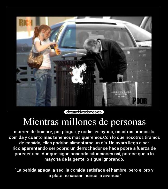 Mientras millones de personas - mueren de hambre, por plagas, y nadie les ayuda, nosotros tiramos la
comida y cuanto más tenemos más queremos.Con lo que nosotros tiramos
de comida, ellos podrían alimentarse un día. Un avaro llega a ser
rico aparentando ser pobre; un derrochador se hace pobre a fuerza de
parecer rico. Aunque sigan pasando situaciones así, parece que a la
mayoría de la gente lo sigue ignorando.

La bebida apaga la sed, la comida satisface el hambre, pero el oro y
la plata no sacian nunca la avaricia
