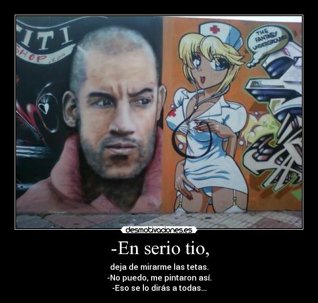 -En serio tio, - deja de mirarme las tetas.
-No puedo, me pintaron así.
-Eso se lo dirás a todas...