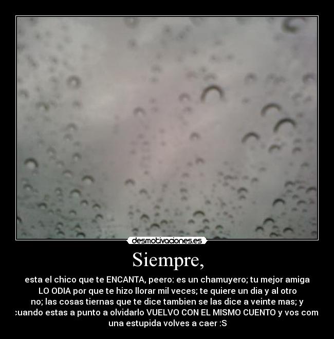 Siempre, - esta el chico que te ENCANTA, peero: es un chamuyero; tu mejor amiga
LO ODIA por que te hizo llorar mil veces; te quiere un dia y al otro
no; las cosas tiernas que te dice tambien se las dice a veinte mas; y
cuando estas a punto a olvidarlo VUELVO CON EL MISMO CUENTO y vos como
una estupida volves a caer :S