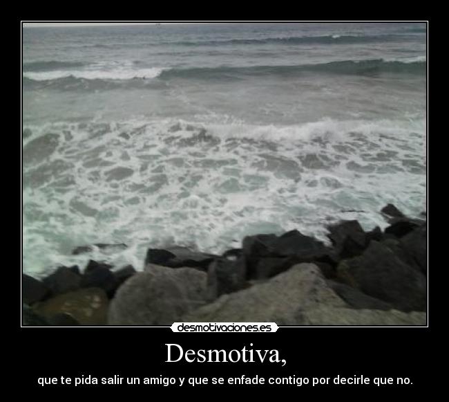 Desmotiva, - que te pida salir un amigo y que se enfade contigo por decirle que no.