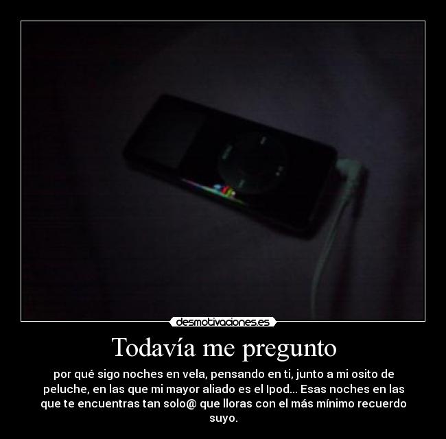 Todavía me pregunto - por qué sigo noches en vela, pensando en ti, junto a mi osito de
peluche, en las que mi mayor aliado es el Ipod... Esas noches en las
que te encuentras tan solo@ que lloras con el más mínimo recuerdo
suyo.