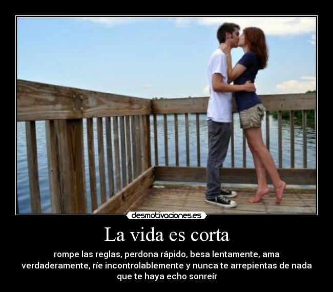 La vida es corta - rompe las reglas, perdona rápido, besa lentamente, ama
verdaderamente, ríe incontrolablemente y nunca te arrepientas de nada
que te haya echo sonreír