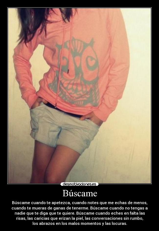 Búscame - Búscame cuando te apetezca, cuando notes que me echas de menos,
cuando te mueras de ganas de tenerme. Búscame cuando no tengas a
nadie que te diga que te quiere. Búscame cuando eches en falta las
risas, las caricias que erizan la piel, las conversaciones sin rumbo,
los abrazos en los malos momentos y las locuras.