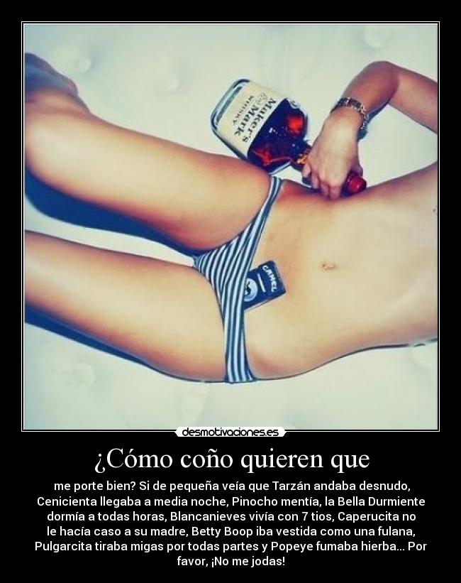 ¿Cómo coño quieren que - me porte bien? Si de pequeña veía que Tarzán andaba desnudo,
Cenicienta llegaba a media noche, Pinocho mentía, la Bella Durmiente
dormía a todas horas, Blancanieves vivía con 7 tios, Caperucita no
le hacía caso a su madre, Betty Boop iba vestida como una fulana,
Pulgarcita tiraba migas por todas partes y Popeye fumaba hierba... Por
favor, ¡No me jodas!