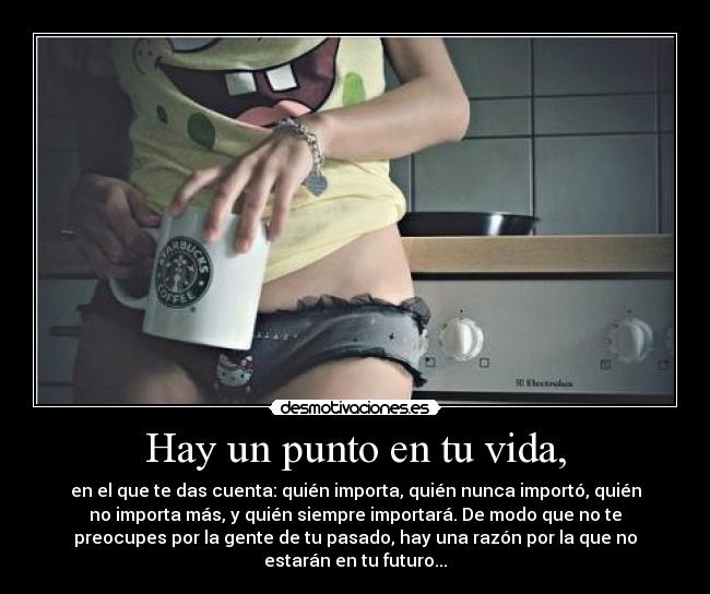 Hay un punto en tu vida, - en el que te das cuenta: quién importa, quién nunca importó, quién
no importa más, y quién siempre importará. De modo que no te
preocupes por la gente de tu pasado, hay una razón por la que no
estarán en tu futuro...
