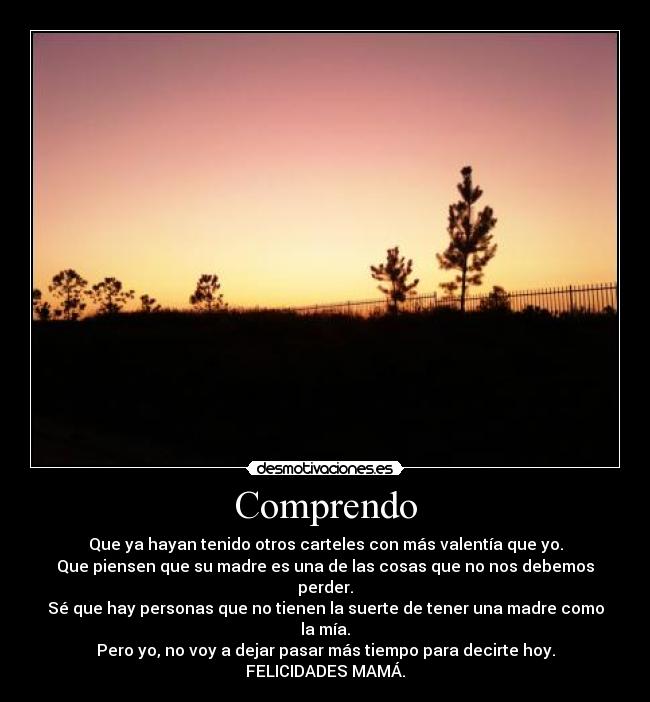 Comprendo - Que ya hayan tenido otros carteles con más valentía que yo.
Que piensen que su madre es una de las cosas que no nos debemos perder.
Sé que hay personas que no tienen la suerte de tener una madre como la mía.
Pero yo, no voy a dejar pasar más tiempo para decirte hoy.
FELICIDADES MAMÁ.