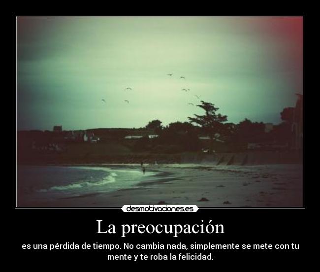 La preocupación - es una pérdida de tiempo. No cambia nada, simplemente se mete con tu
mente y te roba la felicidad.