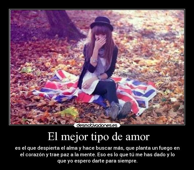El mejor tipo de amor - es el que despierta el alma y hace buscar más, que planta un fuego en
el corazón y trae paz a la mente. Eso es lo que tú me has dado y lo
que yo espero darte para siempre.